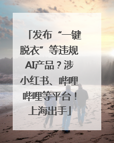 发布“一键脱衣”等违规AI产品？涉小红书、哔哩哔哩等平台！上海出手
