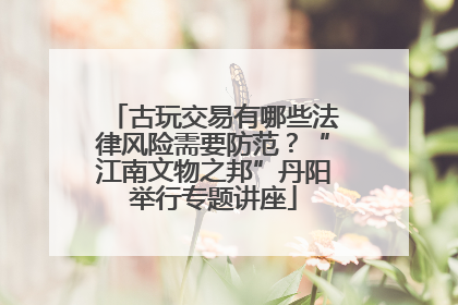 古玩交易有哪些法律风险需要防范？“江南文物之邦”丹阳举行专题讲座