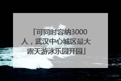 可同时容纳3000人，武汉中心城区最大露天游泳乐园开园