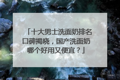 十大男士洗面奶排名口碑揭晓，国产洗面奶哪个好用又便宜？