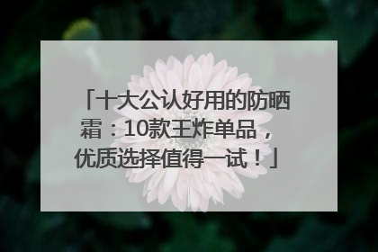 十大公认好用的防晒霜：10款王炸单品，优质选择值得一试！