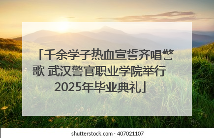 千余学子热血宣誓齐唱警歌 武汉警官职业学院举行2025年毕业典礼