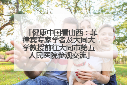 健康中国看山西：菲律宾专家学者及大同大学教授前往大同市第五人民医院参观交流