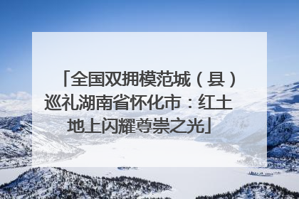 全国双拥模范城（县）巡礼湖南省怀化市：红土地上闪耀尊崇之光