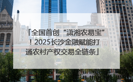 全国首创“潇湘农易宝”！2025长沙金融赋能打通农村产权交易全链条