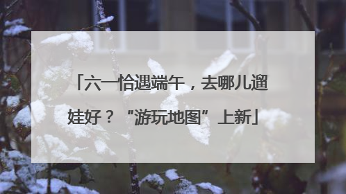 六一恰遇端午，去哪儿遛娃好？“游玩地图”上新