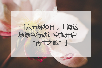 六五环境日，上海这场绿色行动让空瓶开启 “再生之旅”