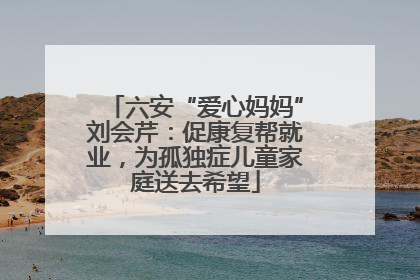 六安“爱心妈妈”刘会芹：促康复帮就业，为孤独症儿童家庭送去希望