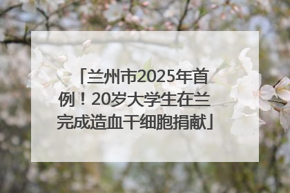 兰州市2025年首例！20岁大学生在兰完成造血干细胞捐献