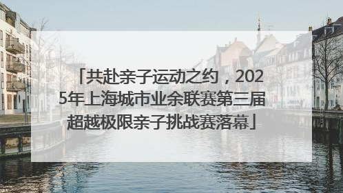 共赴亲子运动之约，2025年上海城市业余联赛第三届超越极限亲子挑战赛落幕