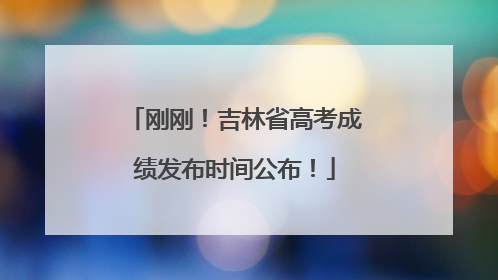刚刚！吉林省高考成绩发布时间公布！