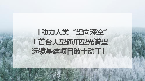 助力人类“望向深空”！首台大型通用型光谱望远镜基建项目破土动工