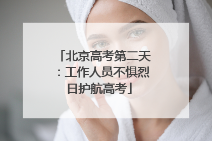 北京高考第二天：工作人员不惧烈日护航高考