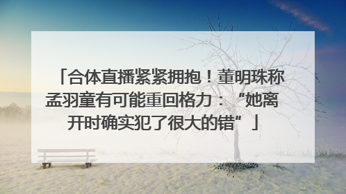 合体直播紧紧拥抱！董明珠称孟羽童有可能重回格力：“她离开时确实犯了很大的错”