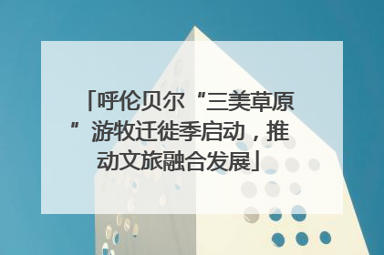 呼伦贝尔“三美草原”游牧迁徙季启动，推动文旅融合发展