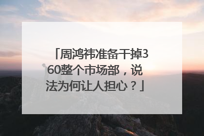 周鸿祎准备干掉360整个市场部，说法为何让人担心？