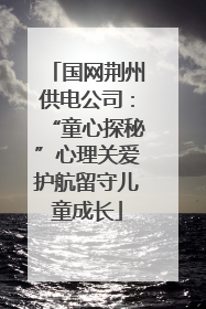 国网荆州供电公司：“童心探秘”心理关爱护航留守儿童成长