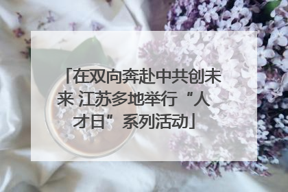 在双向奔赴中共创未来 江苏多地举行“人才日”系列活动