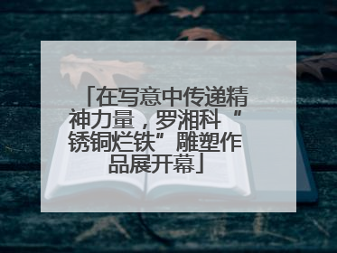 在写意中传递精神力量，罗湘科“锈铜烂铁”雕塑作品展开幕