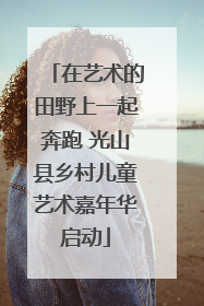 在艺术的田野上一起奔跑 光山县乡村儿童艺术嘉年华启动