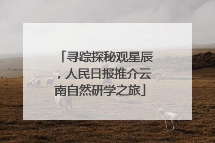 寻踪探秘观星辰，人民日报推介云南自然研学之旅