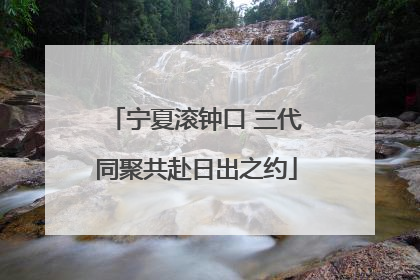 宁夏滚钟口 三代同聚共赴日出之约