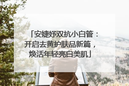 安婕妤双抗小白管：开启去黄护肤品新篇，焕活年轻亮白美肌