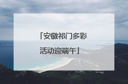 安徽祁门多彩活动迎端午