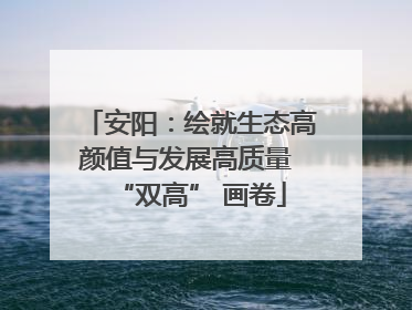 安阳：绘就生态高颜值与发展高质量 “双高” 画卷