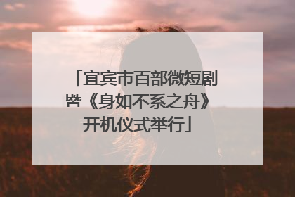 宜宾市百部微短剧暨《身如不系之舟》开机仪式举行