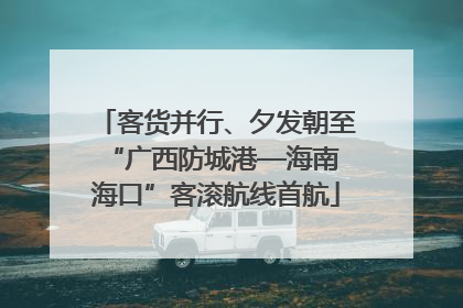客货并行、夕发朝至 “广西防城港—海南海口”客滚航线首航