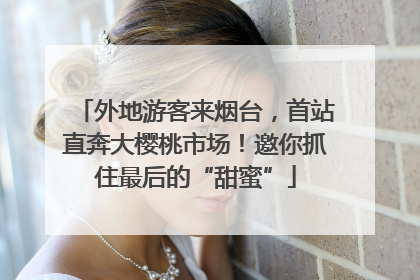 外地游客来烟台，首站直奔大樱桃市场！邀你抓住最后的“甜蜜”