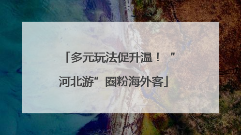 多元玩法促升温！“河北游”圈粉海外客