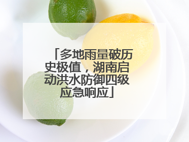 多地雨量破历史极值，湖南启动洪水防御四级应急响应