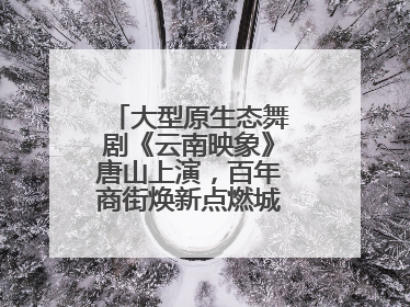 大型原生态舞剧《云南映象》唐山上演，百年商街焕新点燃城市艺术激情