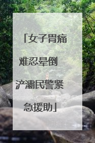 女子胃痛难忍晕倒 浐灞民警紧急援助