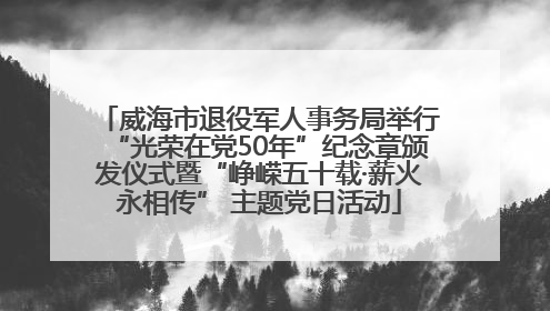 威海市退役军人事务局举行“光荣在党50年”纪念章颁发仪式暨“峥嵘五十载·薪火永相传” 主题党日活动