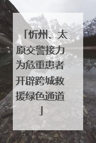忻州、太原交警接力为危重患者开辟跨城救援绿色通道