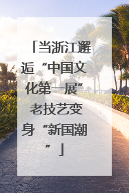 当浙江邂逅“中国文化第一展” 老技艺变身“新国潮”