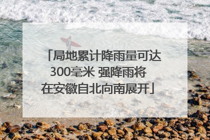 局地累计降雨量可达300毫米 强降雨将在安徽自北向南展开