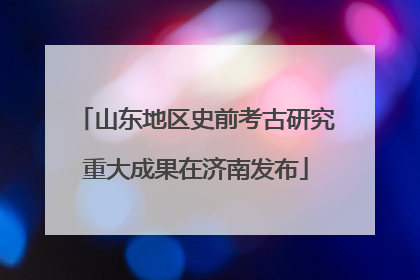 山东地区史前考古研究重大成果在济南发布