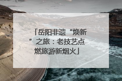 岳阳非遗“焕新”之旅：老技艺点燃旅游新烟火