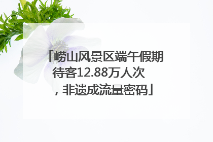 崂山风景区端午假期待客12.88万人次，非遗成流量密码