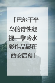 巴尔干半岛的诗性凝视—黎玲水彩作品展在西安启幕