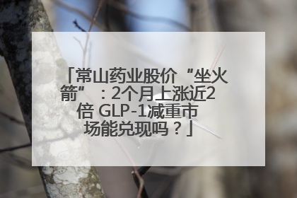 常山药业股价“坐火箭”：2个月上涨近2倍 GLP-1减重市场能兑现吗？