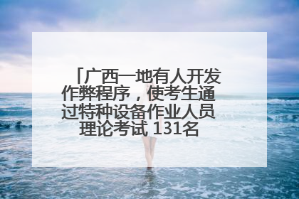 广西一地有人开发作弊程序，使考生通过特种设备作业人员理论考试 131名考生证书被撤销