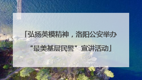 弘扬英模精神，洛阳公安举办“最美基层民警”宣讲活动