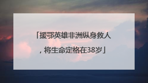 援鄂英雄非洲纵身救人，将生命定格在38岁