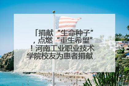 捐献“生命种子”，点燃“重生希望”！河南工业职业技术学院校友为患者捐献造血干细胞