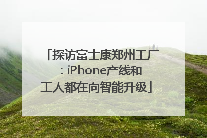 探访富士康郑州工厂：iPhone产线和工人都在向智能升级